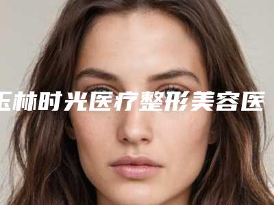 玉林时光医疗整形美容医院价格收费表一览，曝光附注射下巴玻尿酸案例
