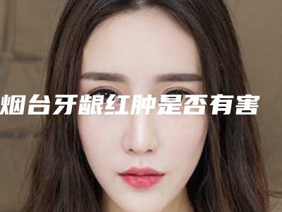 烟台牙龈红肿是否有害