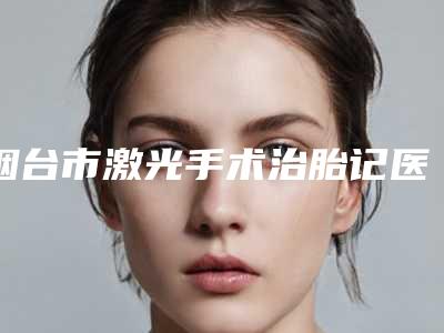 烟台市激光手术治胎记医生排行榜综合实力top10媒体评测-王海清医生终于入围了