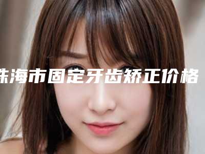 珠海市固定牙齿矫正价格(价目)2025热心推荐(固定牙齿矫正均价为:2148元)