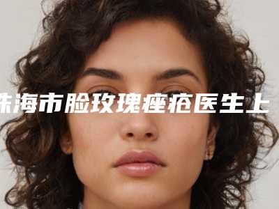 珠海市脸玫瑰痤疮医生上榜名单top10新版公布(赖春霖医生TOP10稳中求胜)