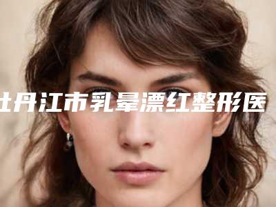 牡丹江市乳晕漂红整形医院上榜清单一战封神是哪家-牡丹江市乳晕漂红整形整形医院
