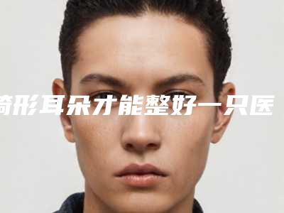 畸形耳朵才能整好一只医生推荐岳阳市-岳阳市易生彬整形医生