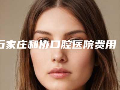 石家庄和协口腔医院费用表明细项目分类-洁牙洗牙优势和价格