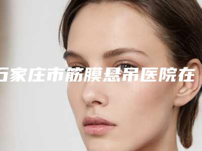 石家庄市筋膜悬吊医院在榜名单前十名快速收藏-石家庄市筋膜悬吊整形医院