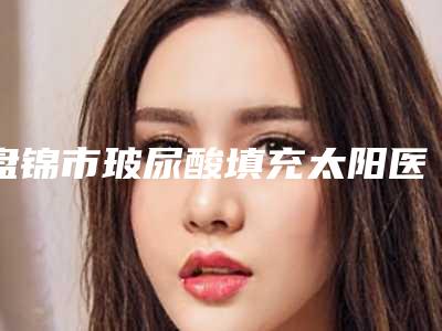 盘锦市玻尿酸填充太阳医生排名榜top10强口碑技术盘点-盘锦市玻尿酸填充太阳整形医生