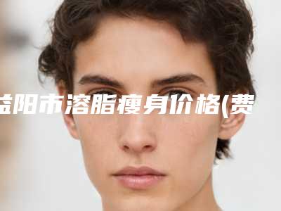 益阳市溶脂瘦身价格(费用)清单超全速看-近8个月均价为4314元