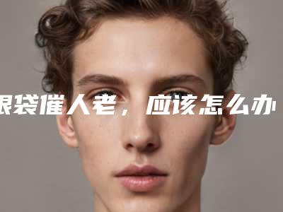 眼袋催人老,应该怎么办好呢(人到中年眼袋大怎么消除)