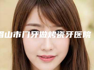 眉山市门牙做烤瓷牙医院排行榜前十强排行发布(眉山市门牙做烤瓷牙口腔医院揭晓_一键收藏)