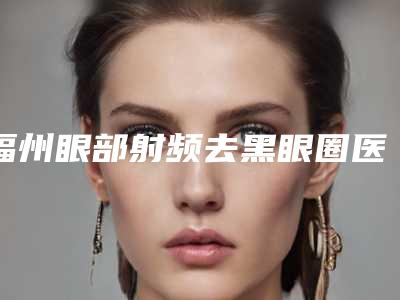福州眼部射频去黑眼圈医院排名榜揭晓!新口碑排名出炉!
