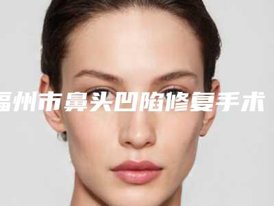 福州市鼻头凹陷修复手术最好的医院是哪家(福州市鼻头凹陷修复手术医院排名榜前十佳权威机构推荐)