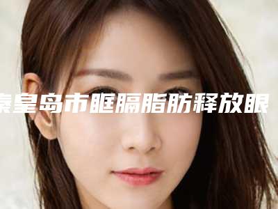 秦皇岛市眶膈脂肪释放眼袋医院在榜清单前10位名单请签收-秦皇岛市眶膈脂肪释放眼袋整形医院