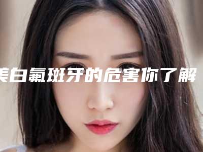 美白氟斑牙的危害你了解吗「美白氟斑牙后有没有什么风险」
