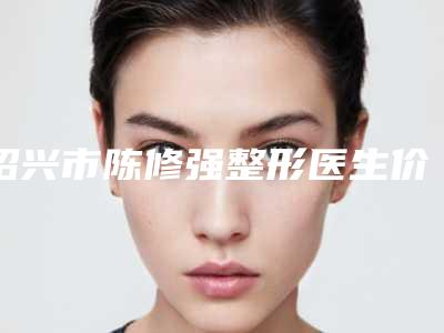 绍兴市陈修强整形医生价格(价目)首先曝光