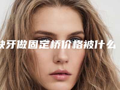 缺牙做固定桥价格被什么因素所影响着
