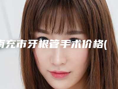 南充市牙根管手术价格(收费标准)2025官方发(牙根管手术均价为:8930元)