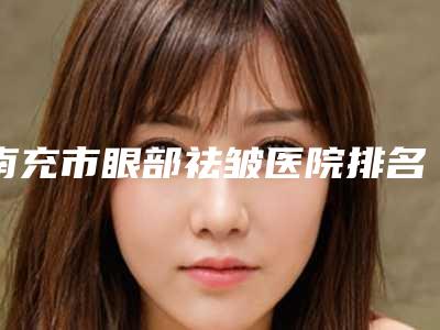 南充市眼部祛皱医院排名榜业内威望高(南充阆中美莱美整形美容医院个个实力不俗)