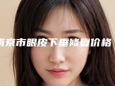 南京市眼皮下垂修复价格表_口碑评价-南京市眼皮下垂修复医院方法以及费用