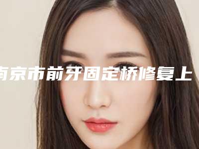 南京市前牙固定桥修复上榜名单前十强发布-南京市前牙固定桥修复口腔医生