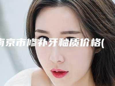 南京市修补牙釉质价格(价目)表热门项目公布-南京市修补牙釉质价格