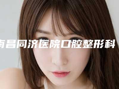 南昌同济医院口腔整形科好吗-价位表2025在线一览