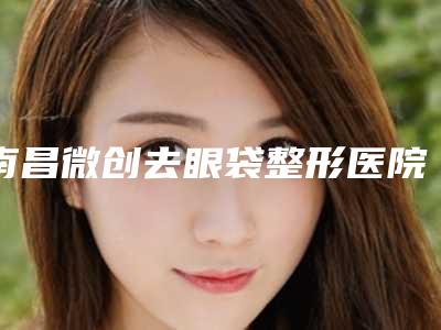 南昌微创去眼袋整形医院公立三甲排名靠前名单,南昌永康整形美容医院技术大咖齐聚,超牛