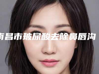 南昌市玻尿酸去除鼻唇沟医院排行榜前十位榜单出炉-南昌市玻尿酸去除鼻唇沟整形医院