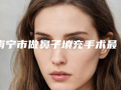南宁市做鼻子填充手术最出名的医生(邝颖华医生严选优质医美)