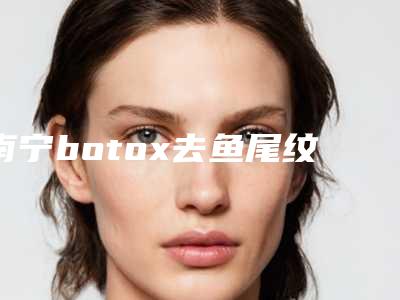 南宁botox去鱼尾纹价格详情-排名靠前南宁整形医院