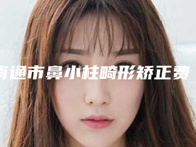 南通市鼻小柱畸形矫正费用表明细有名曝光-南通市第一人民医院整形美容外科手术一般价位多少钱