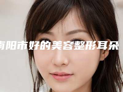 南阳市好的美容整形耳朵机构哪几家安全-美容整形耳朵价格需要多少钱