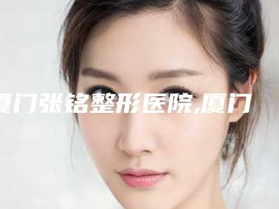 厦门张铭整形医院,厦门呈美医疗美容诊所宝藏机构实力对比