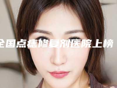 全国点痣修复剂医院上榜名单二十强口碑评测-值得收藏