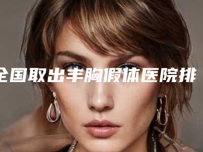 全国取出丰胸假体医院排名榜top20强哪几个实力强-实力_价格想了解戳进来看