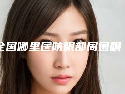 全国哪里医院眼部周围眼纹去除好:眼部周围眼纹去除医院前50全新总评