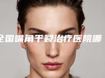 全国嘴角干裂治疗医院哪个比较好:嘴角干裂治疗医院top50较好的是哪个