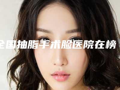 全国抽脂手术脸医院在榜名单二十强榜单发布更新-是人气医美top