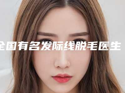 全国有名发际线脱毛医生:发际线脱毛医生前50公开名单推荐
