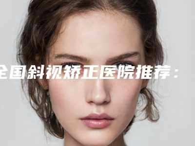 全国斜视矫正医院推荐:斜视矫正医院top50实力名单