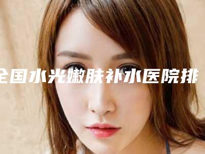全国水光嫩肤补水医院排行榜:水光嫩肤补水医院top50正规人气机构