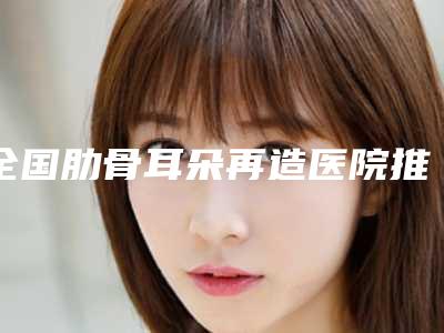 全国肋骨耳朵再造医院推荐:肋骨耳朵再造医院前50强合集发布