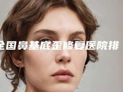 全国鼻基底歪修复医院排名前二十名权威榜单整理-全新盘点
