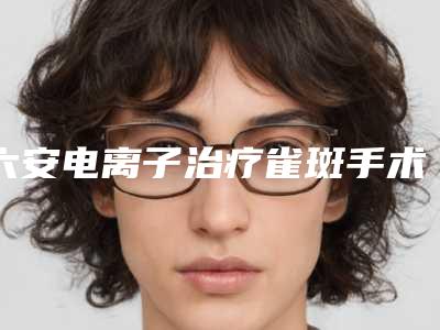 六安电离子治疗雀斑手术的费用都与哪些因素有关