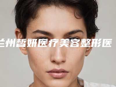 兰州皙妍医疗美容整形医院,兰州悦美丽医疗美容诊所专家top口碑在线