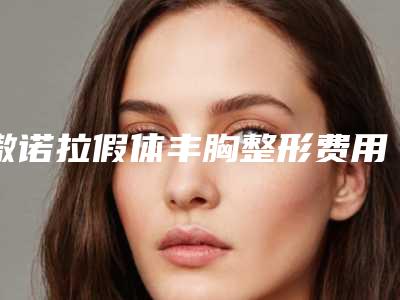 傲诺拉假体丰胸整形费用高吗？大概要花多少费用？