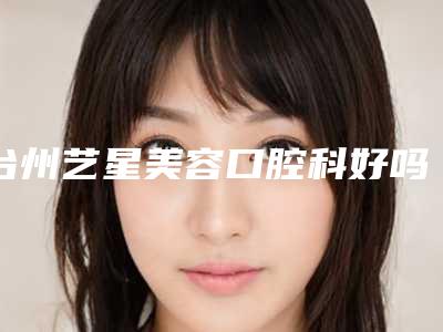 台州艺星美容口腔科好吗-价位表2025全面公布