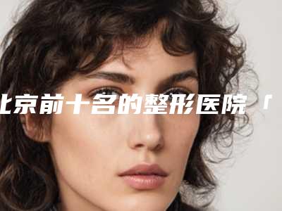 北京前十名的整形医院「北京三甲医院整形科」