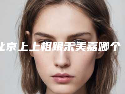 北京上上相跟禾美嘉哪个好?两大人气整形医院技术口碑对比展示