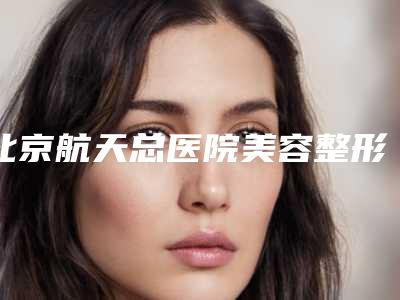 北京航天总医院美容整形科的具体位置-推荐彭喆医生,郭伟医生