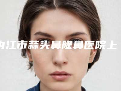 内江市蒜头鼻隆鼻医院上榜清单TOP10强哪个厉害（内江市蒜头鼻隆鼻整形医院）